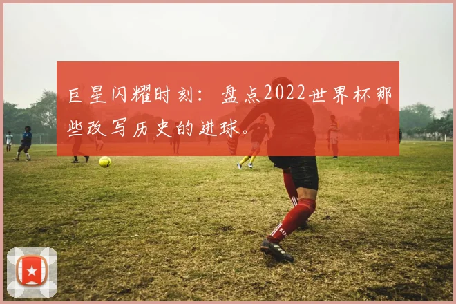 巨星闪耀时刻：盘点2022世界杯那些改写历史的进球。
