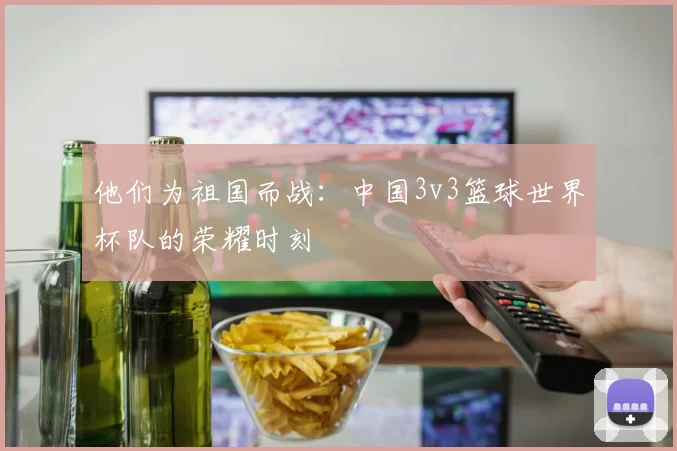 他们为祖国而战：中国3v3篮球世界杯队的荣耀时刻