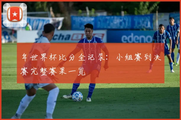 年世界杯比分全记录:小组赛到决赛完整赛果一览