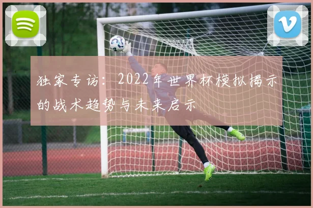 独家专访：2022年世界杯模拟揭示的战术趋势与未来启示