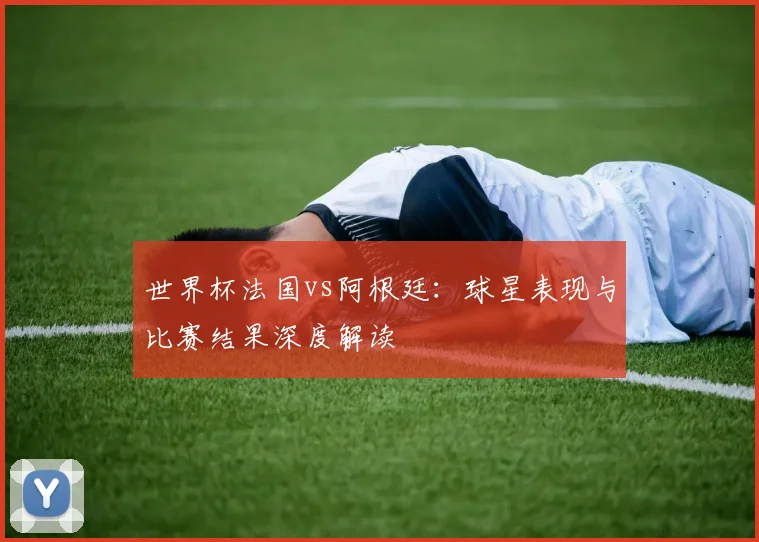 世界杯法国vs阿根廷:球星表现与比赛结果深度解读