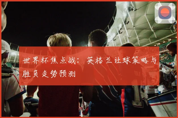 世界杯焦点战：英格兰让球策略与胜负走势预测