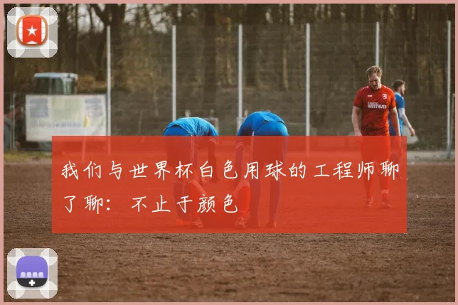 我们与世界杯白色用球的工程师聊了聊：不止于颜色