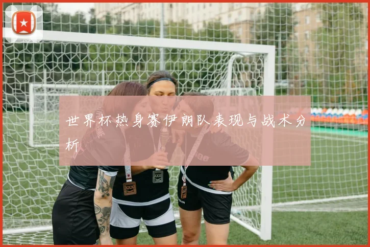 世界杯热身赛伊朗队表现与战术分析