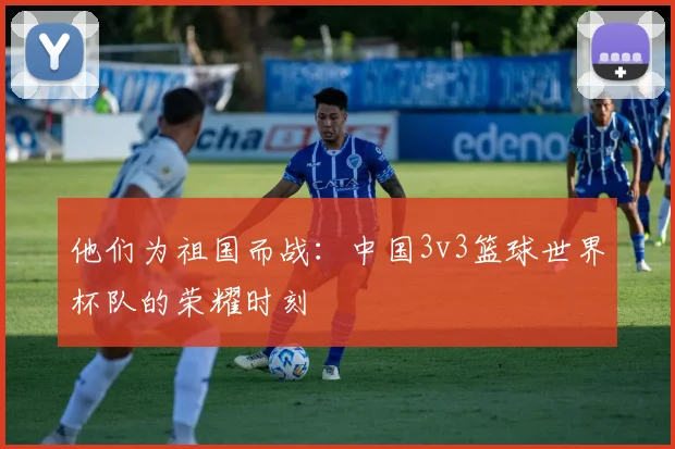他们为祖国而战：中国3v3篮球世界杯队的荣耀时刻