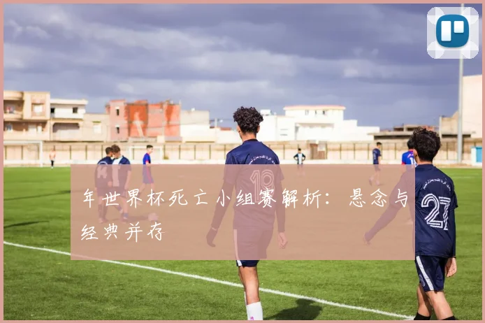年世界杯死亡小组赛解析:悬念与经典并存