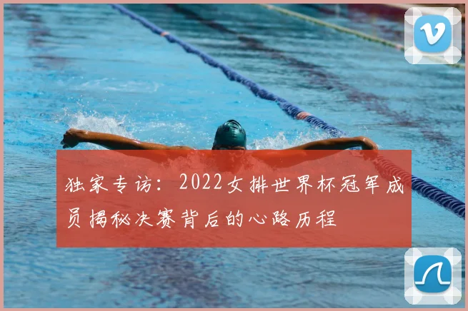 独家专访：2022女排世界杯冠军成员揭秘决赛背后的心路历程