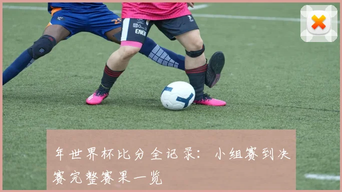 年世界杯比分全记录:小组赛到决赛完整赛果一览