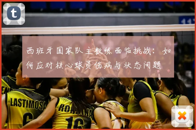 西班牙国家队主教练面临挑战：如何应对核心球员伤病与状态问题