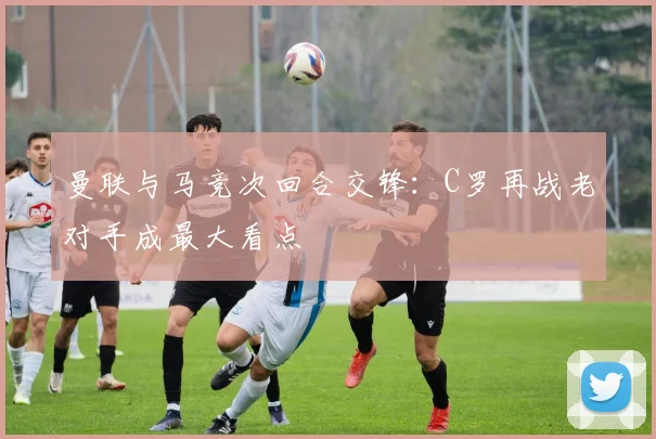 曼联与马竞次回合交锋：C罗再战老对手成最大看点