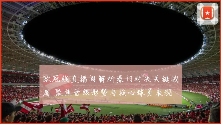 欧冠线直播间解析豪门对决关键战局 聚焦晋级形势与核心球员表现