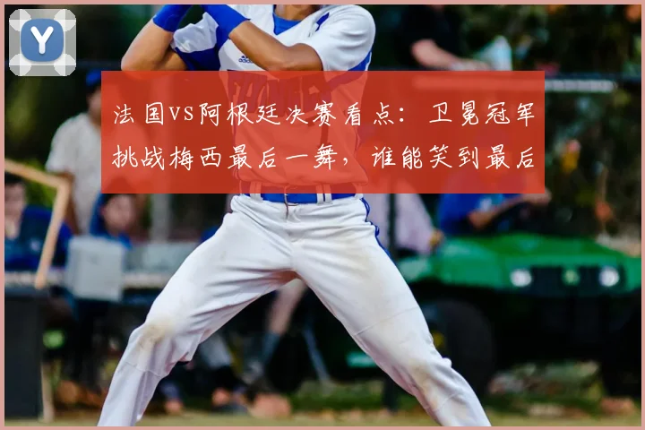 法国vs阿根廷决赛看点:卫冕冠军挑战梅西最后一舞,谁能笑到最后?
