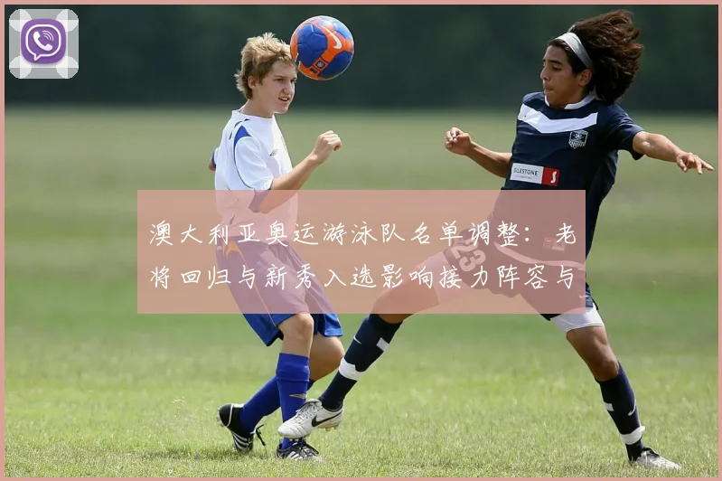 澳大利亚奥运游泳队名单调整：老将回归与新秀入选影响接力阵容与奖牌争夺