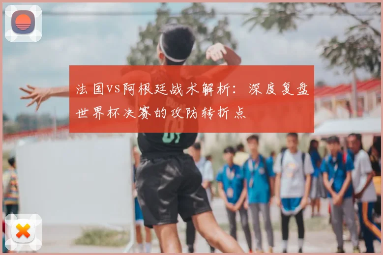 法国vs阿根廷战术解析:深度复盘世界杯决赛的攻防转折点