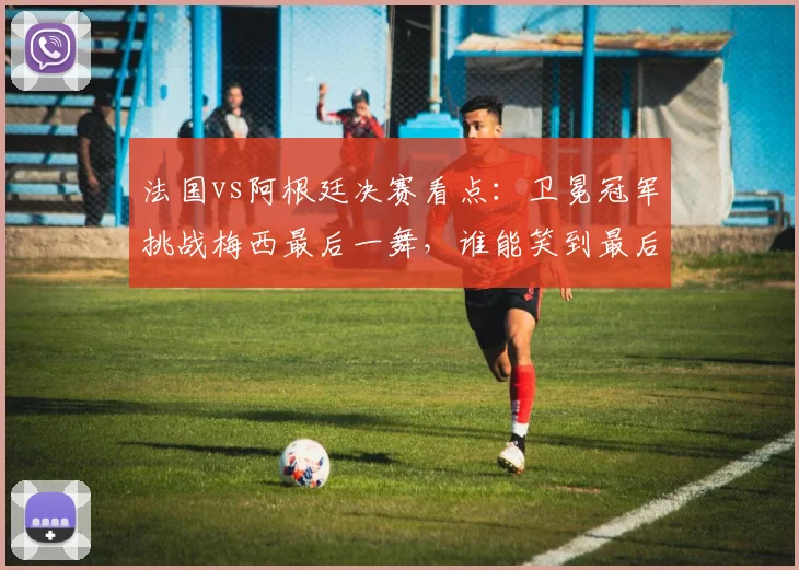 法国vs阿根廷决赛看点：卫冕冠军挑战梅西最后一舞，谁能笑到最后？
