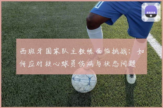 西班牙国家队主教练面临挑战：如何应对核心球员伤病与状态问题